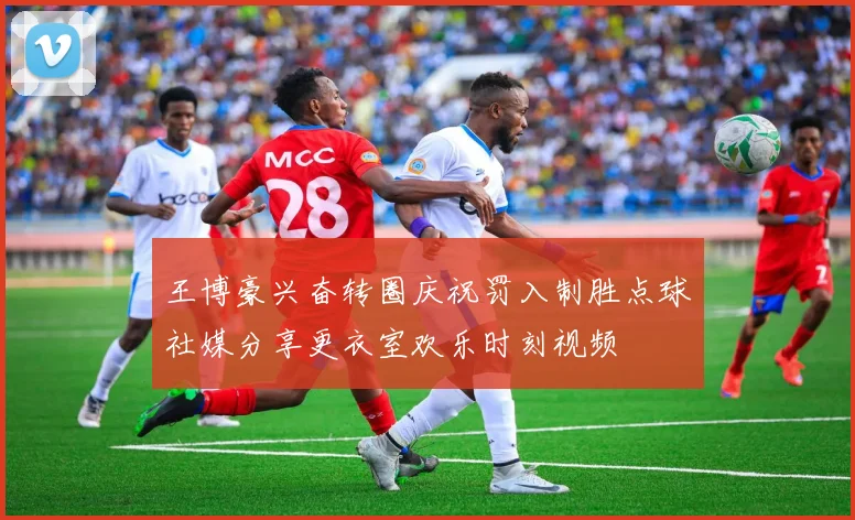 王博豪兴奋转圈庆祝罚入制胜点球社媒分享更衣室欢乐时刻视频