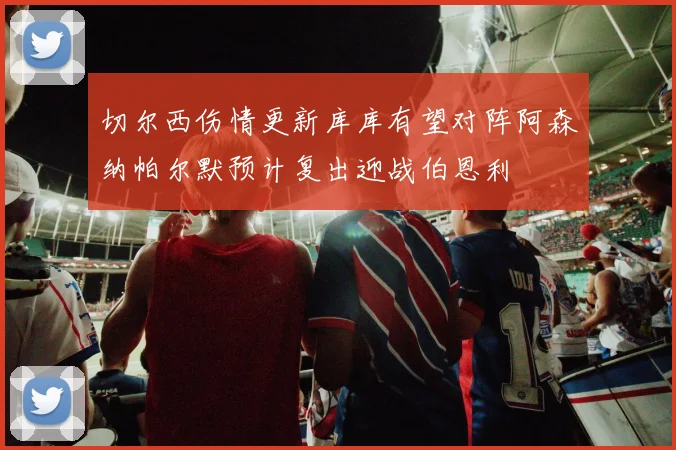 切尔西伤情更新库库有望对阵阿森纳帕尔默预计复出迎战伯恩利