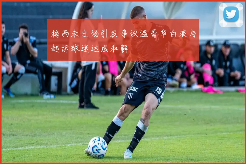 梅西未出场引发争议温哥华白浪与起诉球迷达成和解
