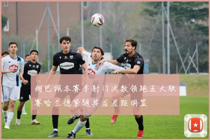 姆巴佩本赛季射门次数领跑五大联赛哈兰德紧随其后差距明显