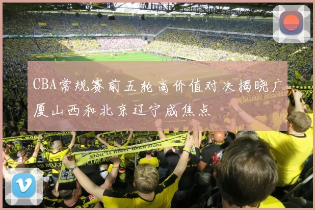 CBA常规赛前五轮高价值对决揭晓广厦山西和北京辽宁成焦点