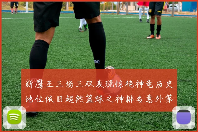 新鹰王三场三双表现惊艳神龟历史地位依旧超然篮球之神排名意外第三