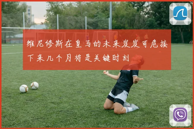 维尼修斯在皇马的未来岌岌可危接下来几个月将是关键时刻