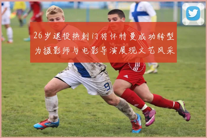 26岁退役热刺门将怀特曼成功转型为摄影师与电影导演展现文艺风采