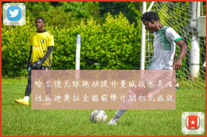 哈兰德无球跑动提升曼城战术灵活性瓜迪奥拉全能前锋计划初见成效