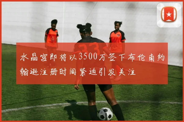 水晶宫即将以3500万签下布伦南约翰逊注册时间紧迫引发关注