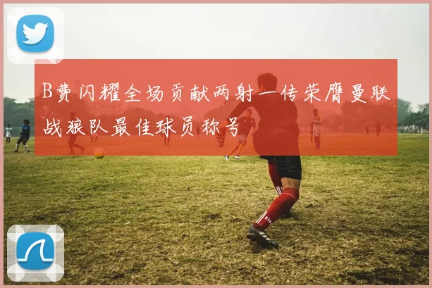 B费闪耀全场贡献两射一传荣膺曼联战狼队最佳球员称号