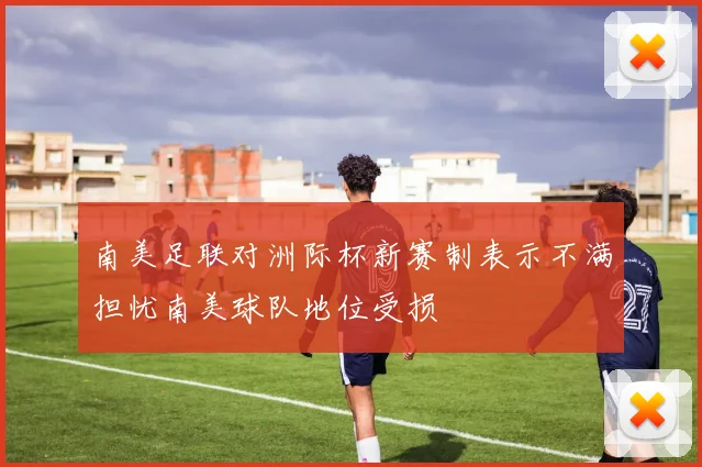 南美足联对洲际杯新赛制表示不满担忧南美球队地位受损