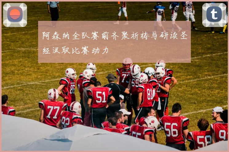阿森纳全队赛前齐聚祈祷与研读圣经汲取比赛动力