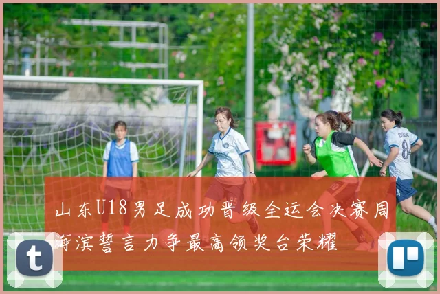 山东U18男足成功晋级全运会决赛周海滨誓言力争最高领奖台荣耀