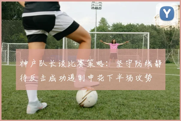神户队长谈比赛策略：坚守防线静待反击成功遏制申花下半场攻势