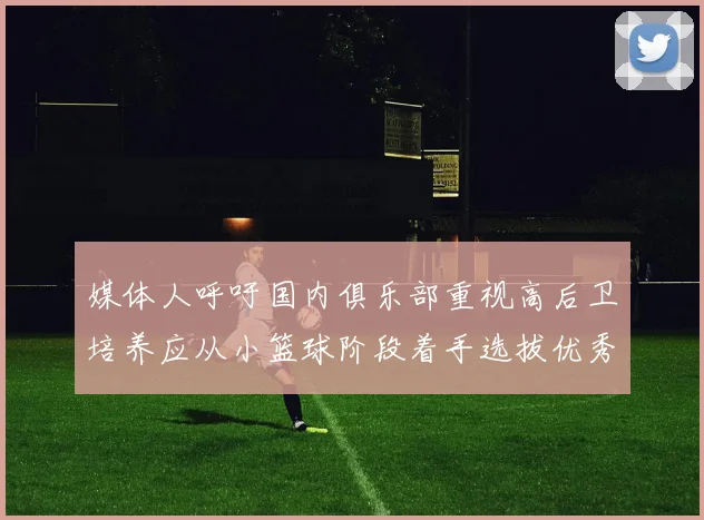媒体人呼吁国内俱乐部重视高后卫培养应从小篮球阶段着手选拔优秀前锋