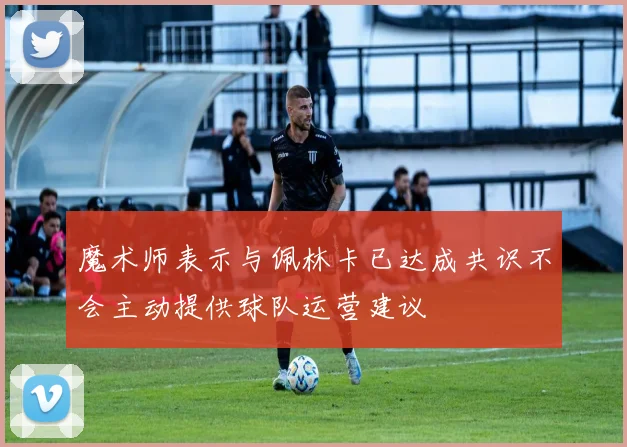 魔术师表示与佩林卡已达成共识不会主动提供球队运营建议