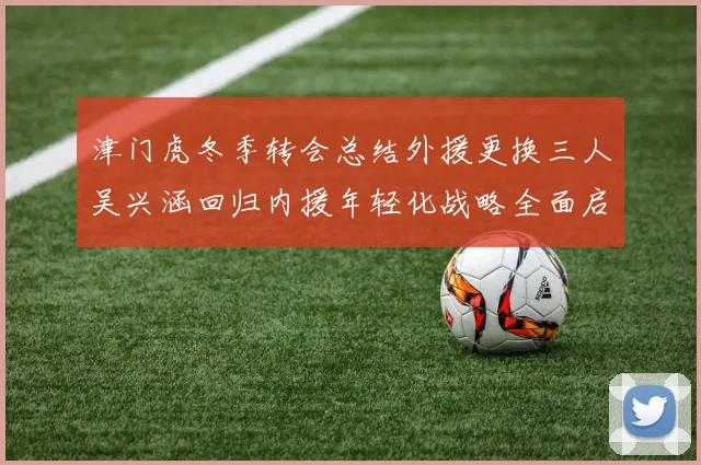 津门虎冬季转会总结外援更换三人吴兴涵回归内援年轻化战略全面启动