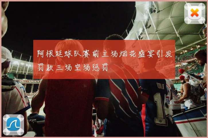 阿根廷球队赛前主场烟花盛宴引发罚款三场空场惩罚