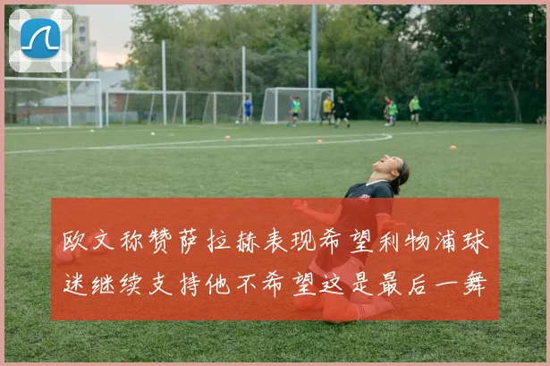 欧文称赞萨拉赫表现希望利物浦球迷继续支持他不希望这是最后一舞