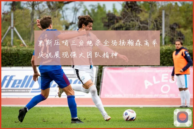 里斯压哨三分绝杀全场杨瀚森高举庆祝展现强大团队精神
