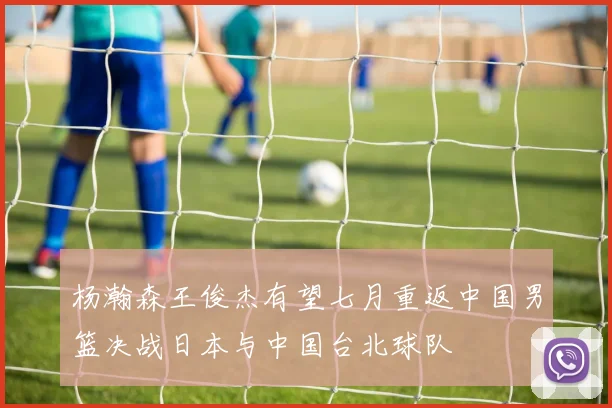 杨瀚森王俊杰有望七月重返中国男篮决战日本与中国台北球队