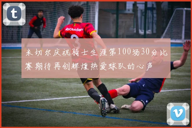 米切尔庆祝骑士生涯第100场30分比赛期待再创辉煌热爱球队的心声