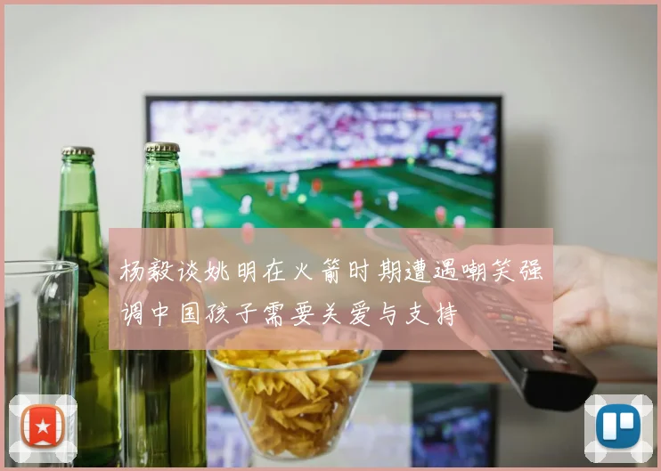 杨毅谈姚明在火箭时期遭遇嘲笑强调中国孩子需要关爱与支持