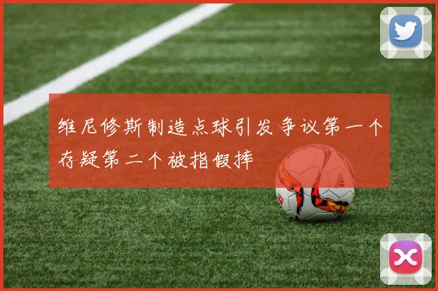 维尼修斯制造点球引发争议第一个存疑第二个被指假摔