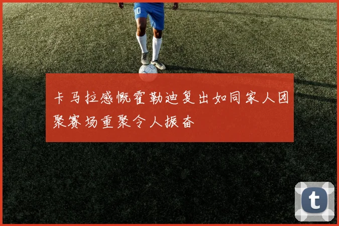 卡马拉感慨霍勒迪复出如同家人团聚赛场重聚令人振奋