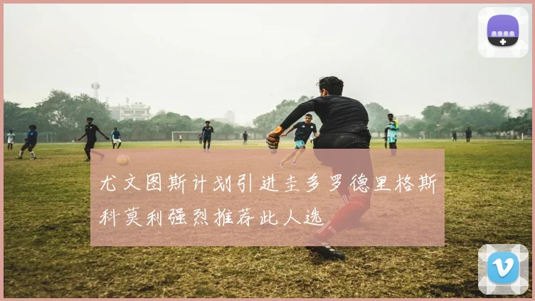 尤文图斯计划引进圭多罗德里格斯科莫利强烈推荐此人选