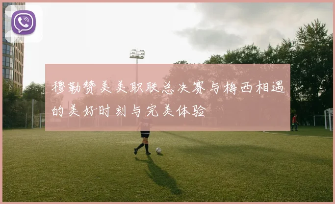 穆勒赞美美职联总决赛与梅西相遇的美好时刻与完美体验