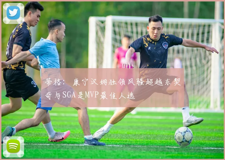 蒂格：康宁汉姆独领风骚超越东契奇与SGA是MVP最佳人选
