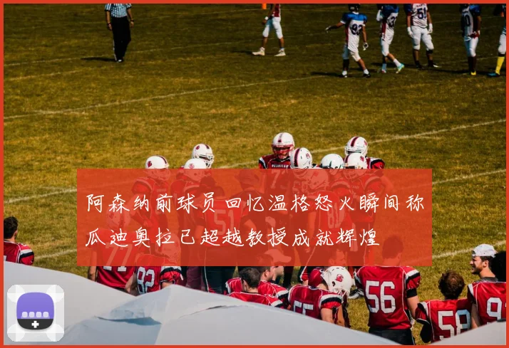 阿森纳前球员回忆温格怒火瞬间称瓜迪奥拉已超越教授成就辉煌
