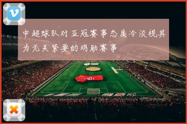 中超球队对亚冠赛事态度冷淡视其为无关紧要的鸡肋赛事