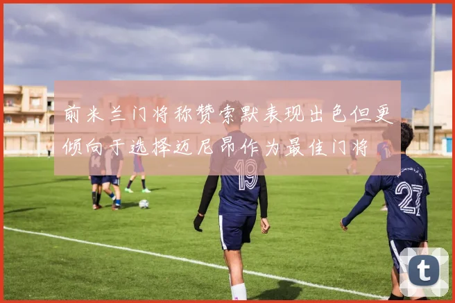 前米兰门将称赞索默表现出色但更倾向于选择迈尼昂作为最佳门将