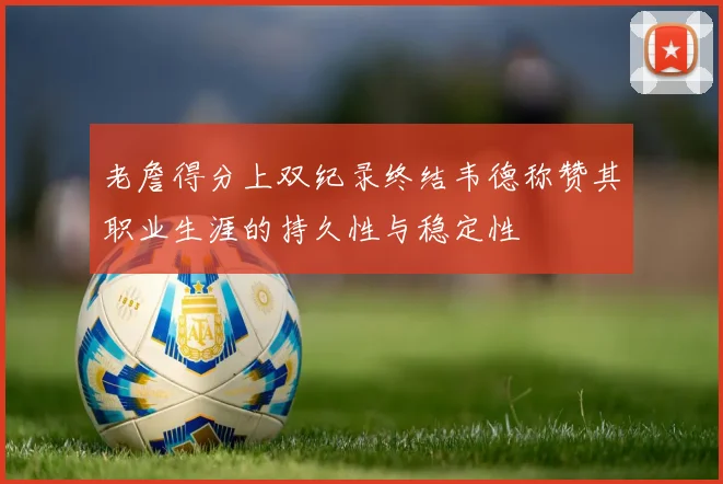 老詹得分上双纪录终结韦德称赞其职业生涯的持久性与稳定性