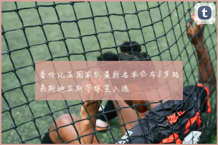 哥伦比亚国家队最新名单公布J罗路易斯迪亚斯等球星入选