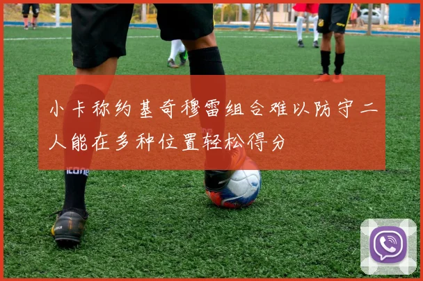 小卡称约基奇穆雷组合难以防守二人能在多种位置轻松得分