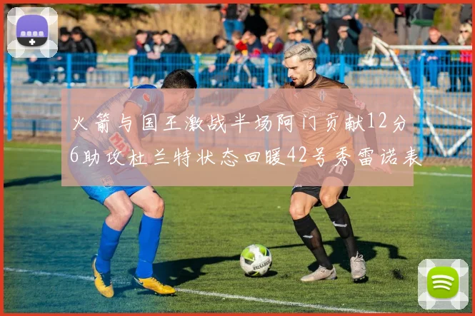 火箭与国王激战半场阿门贡献12分6助攻杜兰特状态回暖42号秀雷诺表现抢眼