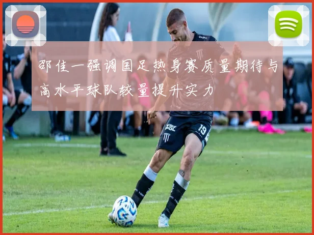 邵佳一强调国足热身赛质量期待与高水平球队较量提升实力