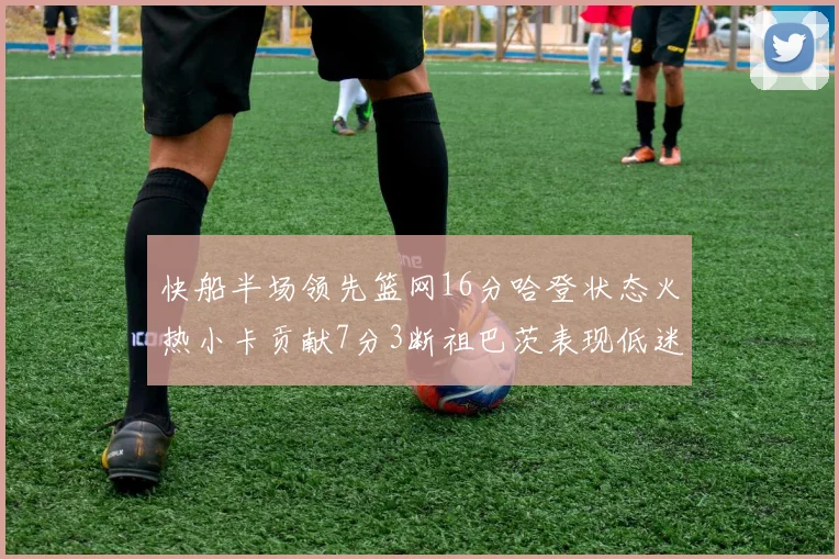 快船半场领先篮网16分哈登状态火热小卡贡献7分3断祖巴茨表现低迷