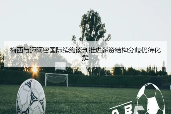梅西与迈阿密国际续约谈判推进薪资结构分歧仍待化解 | kaiyun
